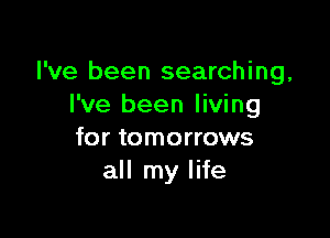 I've been searching,
I've been living

for tomorrows
all my life