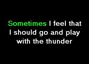 Sometimes I feel that

I should go and play
with the thunder
