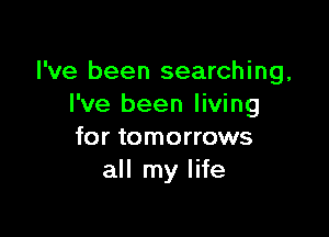 I've been searching,
I've been living

for tomorrows
all my life
