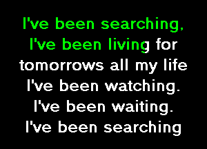 I've been searching,
I've been living for
tomorrows all my life
I've been watching.
I've been waiting.
I've been searching