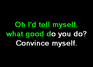 Oh I'd tell myself,

what good do you do?
Convince myself.