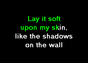 Lay it soft
upon my skin,

like the shadows
on the wall