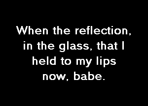 When the reflection,
in the glass, that I

held to my lips
now, babe.