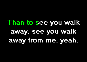 Than to see you walk

away, see you walk
away from me, yeah.
