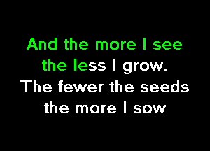 And the more I see
the less I grow.

The fewer the seeds
the more I sow