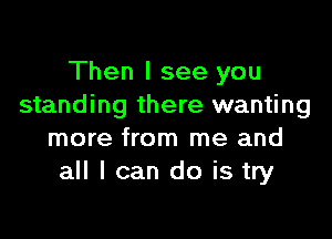 Then I see you
standing there wanting

more from me and
all I can do is try