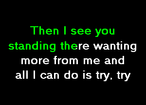 Then I see you
standing there wanting

more from me and
all I can do is try, try