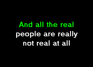 And all the real

people are really
not real at all