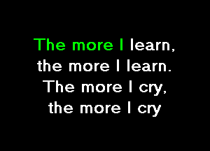 The more I learn,
the more I learn.

The more I cry,
the more I cry