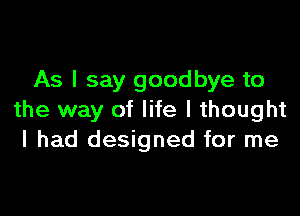 As I say goodbye to

the way of life I thought
I had designed for me