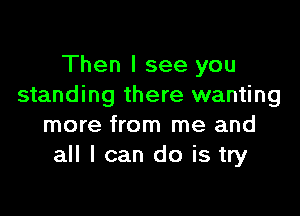 Then I see you
standing there wanting

more from me and
all I can do is try