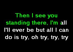 Then I see you
standing there, I'm all

I'll ever be but all I can
do is try, oh try, try, try