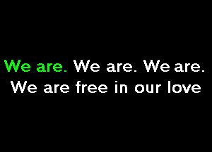 We are. We are. We are.

We are free in our love