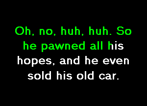 Oh, no, huh, huh. So
he pawned all his

hopes, and he even
sold his old car.