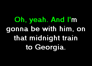 Oh, yeah. And I'm
gonna be with him, on

that midnight train
to Georgia.