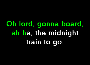 Oh lord, gonna board,

ah ha. the midnight
train to go.