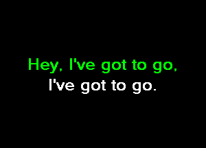 Hey, I've got to go,

I've got to go.