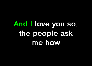 And I love you so,

the people ask
me how