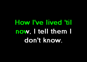 How I've lived 'til

now. I tell them I
don't know.