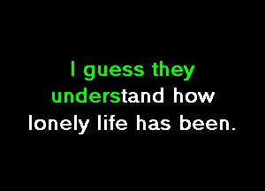 I guess they

understand how
lonely life has been.