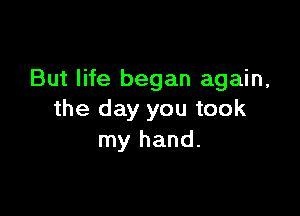 But life began again,

the day you took
my hand.