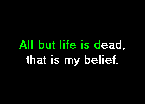 All but life is dead,

that is my belief.