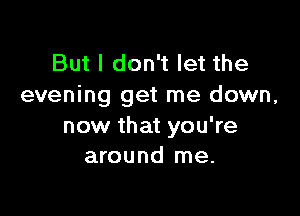 But I don't let the
evening get me down,

now that you're
around me.