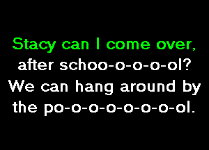 Stacy can I come over,
after schoo-o-o-o-ol?
We can hang around by
the po-o-o-o-o-o-o-ol.