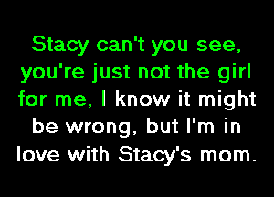 Stacy can't you see,
you're just not the girl
for me, I know it might

be wrong, but I'm in

love with Stacy's mom.