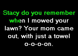 Stacy do you remember
when I mowed your
lawn? Your mom came
out, with just a towel
o-o-o-on.