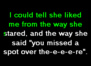 I could tell she liked
me from the way she
stared, and the way she

said you missed a
spot over the-e-e-e- re.