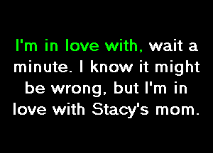 I'm in love with, wait a
minute. I know it might
be wrong, but I'm in
love with Stacy's mom.