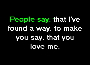 People say, that I've
found a way, to make

you say. that you
love me.