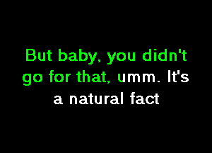 But baby, you didn't

go for that, umm. It's
a natural fact