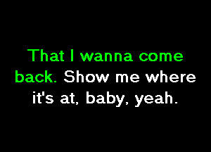 That I wanna come

back. Show me where
it's at, baby, yeah.