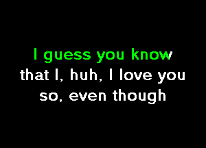 I guess you know

that l. huh. I love you
so, even though