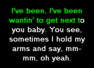 I've been, I've been
wantin' to get next to
you baby. You see,
sometimes I hold my
arms and say, mm-
mm, oh yeah.