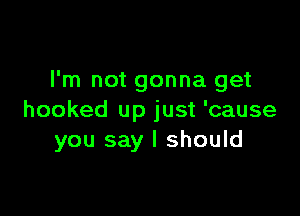 I'm not gonna get

hooked up just 'cause
you say I should