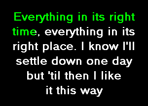 Everything in its right
time, everything in its
right place. I know I'll
settle down one day
but 'til then I like
it this way