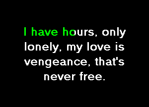 l have hours, only
lonely, my love is

vengeance, that's
never free.