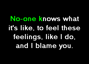 No-one knows what
it's like. to feel these

feelings. like I do,
and I blame you.