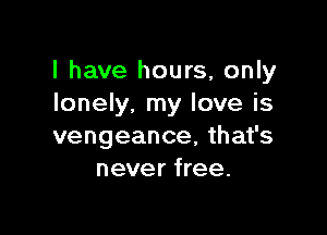 l have hours, only
lonely, my love is

vengeance, that's
never free.