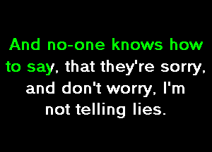 And no-one knows how
to say, that they're sorry,

and don't worry, I'm
not telling lies.