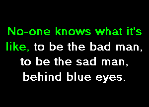 No-one knows what it's

like, to be the bad man,
to be the sad man,

behind blue eyes.