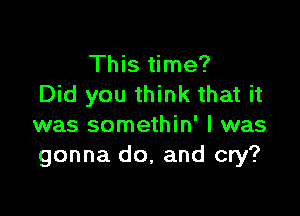 This time?
Did you think that it

was somethin' l was
gonna do, and cry?