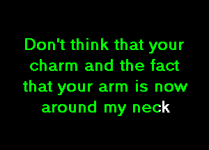 Don't think that your
charm and the fact

that your arm is now
around my neck