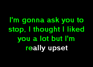 I'm gonna ask you to
stop, I thought I liked

you a lot but I'm
really upset