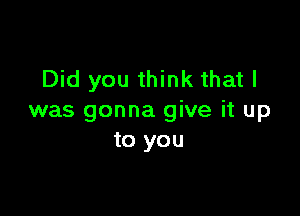 Did you think that l

was gonna give it up
to you