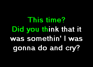 This time?
Did you think that it

was somethin' l was
gonna do and cry?