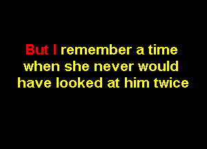 But I remember a time
when she never would

have looked at him twice